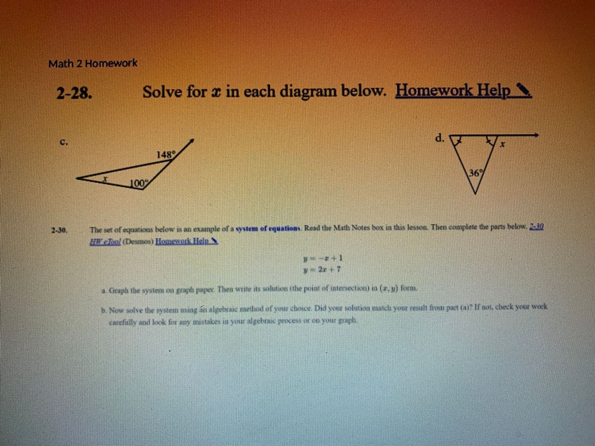 Math 2 Homework
2-28.
Solve for z in each diagram below. Homework Help
d.
C.
148
367
100
The set of equations below is an example of a system of equations Read the Math Notes box in this lessan. Then complete be parts below, 232
EcTeol(Deseow) Honework ldp S
2-30.
5.0mplithe syslem on graph payr. Then wote its sohtioe the peie nlesecton) n (2. u) form
Now golve he rystem asng ấn aleelwan exl of your choce Did your soluti gch you tesult hn part (art Tbot.check your werk
Karefully and look for gay aistake in yourgebacpwesou your grapl,
