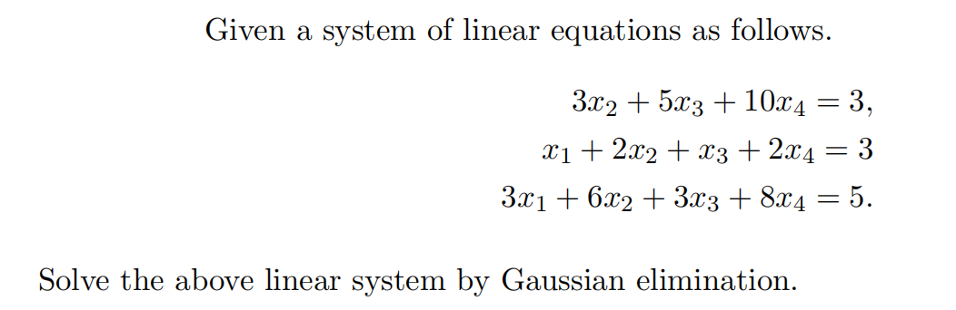 Given a system of linear equations as follows.
3x2 + 5x3 + 10x4
X1 + 2x2 + x3+ 2x4 = 3
3x1 + 6x2 + 3x3 + 8x4 = 5.
Solve the above linear system by Gaussian elimination.

