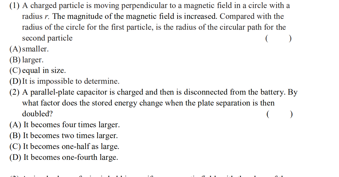 (1) A charged particle is moving perpendicular to a magnetic field in a circle with a
radius r. The magnitude of the magnetic field is increased. Compared with the
radius of the circle for the first particle, is the radius of the circular path for the
second particle
(A) smaller.
(B) larger.
(C) equal in size.
(D)It is impossible to determine.
(2) A parallel-plate capacitor is charged and then is disconnected from the battery. By
what factor does the stored energy change when the plate separation is then
doubled?
(A) It becomes four times larger.
(B) It becomes two times larger.
(C) It becomes one-half as large.
(D) It becomes one-fourth large.
