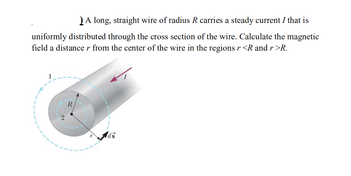 )A long, straight wire of radius R carries a steady current I that is
uniformly distributed through the cross section of the wire. Calculate the magnetic
field a distance r from the center of the wire in the regions r <R and r >R.
R.
