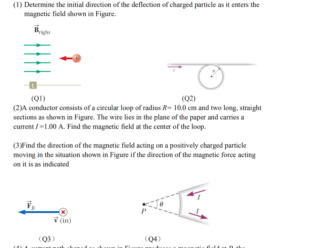 (1) Determine the initial direction of the deflection of charged particle as it enters the
magnetic field shown in Figure.
Bright
C
(Q1)
(2)A conductor consists of a circular loop of radius R= 10.0 cm and two long, straight
sections as shown in Figure. The wire lies in the plane of the paper and carries a
current I=1.00 A. Find the magnetic field at the center of the loop.
(Q2)
(3)Find the direction of the magnetic field acting on a positively charged particle
moving in the situation shown in Figure if the direction of the magnetic force acting
on it is as indicated
FB
ỷ (in)
(Q3)
(Q4)
14 ot D the
