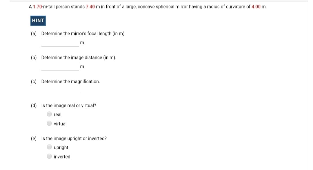 A 1.70-m-tall person stands 7.40 m in front of a large, concave spherical mirror having a radius of curvature of 4.00 m.
HINT
(a) Determine the mirror's focal length (in m).
(b) Determine the image distance (in m).
(c) Determine the magnification.
(d) Is the image real or virtual?
real
virtual
(e) Is the image upright or inverted?
upright
inverted
