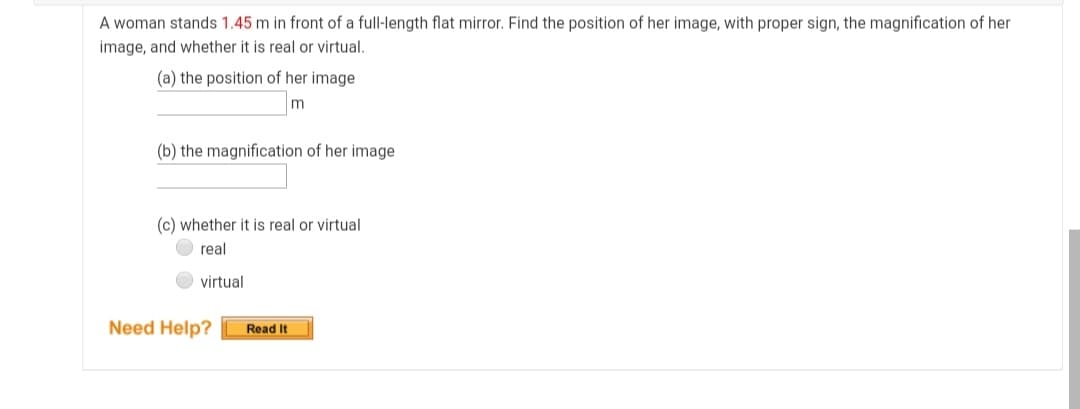 A woman stands 1.45 m in front of a full-length flat mirror. Find the position of her image, with proper sign, the magnification of her
image, and whether it is real or virtual.
(a) the position of her image
m
(b) the magnification of her image
(c) whether it is real or virtual
real
virtual
Need Help?
Read It
