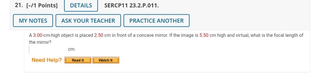 21. [-/1 Points]
DETAILS
SERCP11 23.2.P.011.
MY NOTES
ASK YOUR TEACHER
PRACTICE ANOTHER
A 3.00-cm-high object is placed 2.50 cm in front of a concave mirror. If the image is 5.50 cm high and virtual, what is the focal length of
the mirror?
cm
Need Help?
Read It
Watch It
