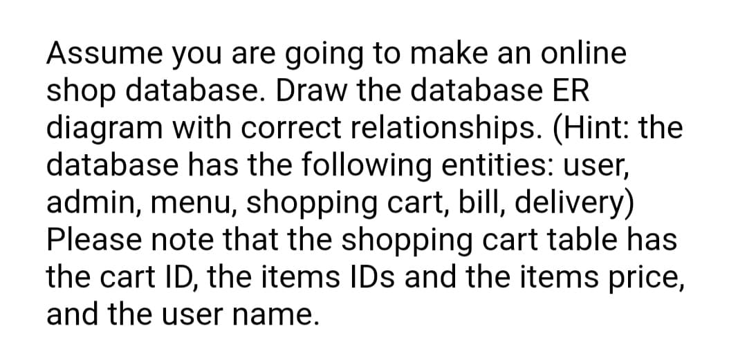 Assume you are going to make an online
shop database. Draw the database ER
diagram with correct relationships. (Hint: the
database has the following entities: user,
admin, menu, shopping cart, bill, delivery)
Please note that the shopping cart table has
the cart ID, the items IDs and the items price,
and the user name.
