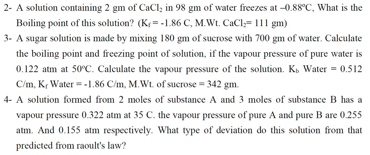 2- A solution containing 2 gm of CaCl2 in 98 gm of water freezes at -0.88°C, What is the
Boiling point of this solution? (Kş=-1.86 C, M.Wt. CaCl,= 111 gm)
3- A sugar solution is made by mixing 180 gm of sucrose with 700 gm of water. Calculate
the boiling point and freezing point of solution, if the vapour pressure of pure water is
0.122 atm at 50°C. Calculate the vapour pressure of the solution. K, Water
= 0.512
C/m, Kf Water
-1.86 C/m, M.Wt. of sucrose = 342 gm.
-
4- A solution formed from 2 moles of substance A and 3 moles of substance B has a
vapour pressure 0.322 atm at 35 C. the vapour pressure of pure A and pure B are 0.255
atm. And 0.155 atm respectively. What type of deviation do this solution from that
predicted from raoult's law?
