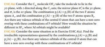 E10CAla) Consider the C molecule OF; take the molecule to lie in the
yz-plane, with z directed along the C, axis; the mirror plane o, is the yz-plane,
and o, is the xz-plane. The combination p(A) + p.(B) of the two Fatoms
spans A,, and the combination p (A) – P.(B) of the two Fatoms spans B..
Are there any valence orbitals of the central O atom that can have a non-zero
overlap with these combinations of F orbitals? How would the situation be
different in SF, where 3d orbitals might be available?
E10C.4(b) Consider the same situation as in Exercise E10C.4(a). Find the
irreducible representations spanned by the combinations p,(A) + p,(B) and
P,(A) - P,(B). Are there any valence orbitals of the central O atom that can
have a non-zero overlap with these combinations of F orbitals?
