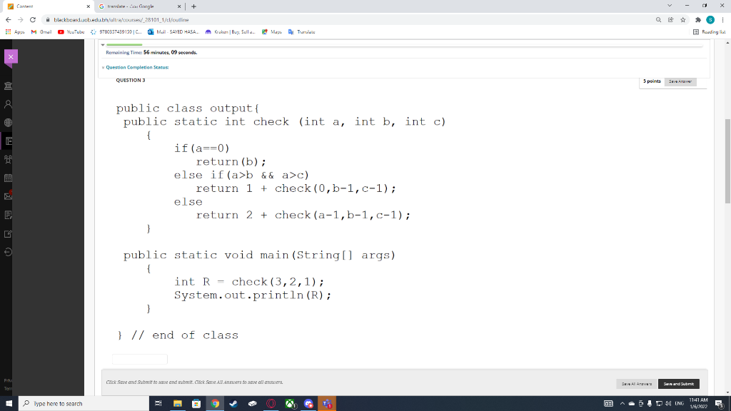 7 Cantent
G randate - ongle
+
1 blackboard.uobedubh/ultra/courses/ 28101 1/d/outline
Q
E Ap M dmal
O YuuTubu 97880337439139 | C..
O
Mail - SAVED HASA.
m Kraken | Bu. Sulu.
* Maga Tramalue
B Ruading lial
Remaining Time: 56 minutes, O9 seconds.
Question Completion Status
QUESTION 3
5 points
S Aruver
public class output{
public static int check (int a, int b, int c)
{
if(a==0)
return (b);
else if(a>b && a>c)
return 1 + check (0,b-1,c-1);
else
return 2 + check (a-1,b-1,c-1);
}
public static void main (String[] args)
{
int R = check(3,2,1);
System.out.println (R);
} // end of class
Pr
Cick Save and Sutmit to sae and sutmit. Cick Sae ANAnsuers do aae all anmoers
Saand Submk
Tem
11:41 AM
P lype here to search
A- D 10 ING
1/6/2002
