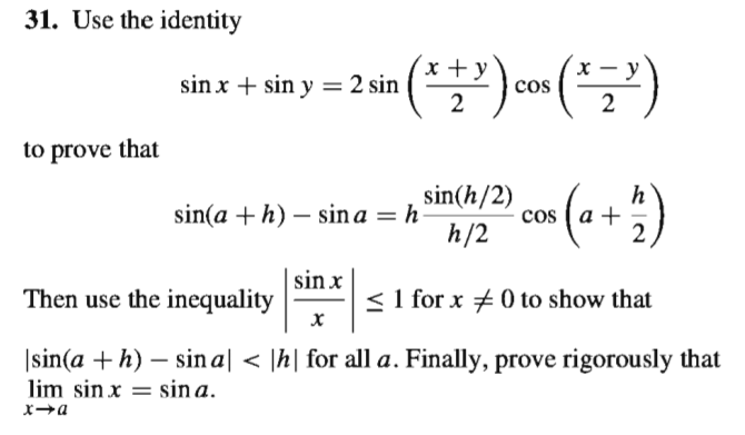 31. Use the identity
x + y
y
sin x + sin y = 2 sin
cos
2
to prove that
sin(h/2)
cos
h
sin(a + h) – sin a = h
h/2
| sin x
Then use the inequality
< 1 for x # 0 to show that
|sin(a + h) – sin a| < |h| for all a. Finally, prove rigorously that
lim sin x = sin a.
