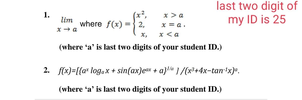 last two digit of
1.
(x²,
x> a
lim
where f(x)
my ID is 25
2,
x = a .
x < a
(where 'a' is last two digits of your student ID.)
2. f(x)=[{a* logax + sin(ax)eax + a}la 1/(x³+4x-tan-1x)ª.
(where 'a' is last two digits of your student ID.)
