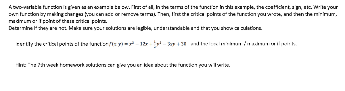 A two-variable function is given as an example below. First of all, in the terms of the function in this example, the coefficient, sign, etc. Write your
own function by making changes (you can add or remove terms). Then, first the critical points of the function you wrote, and then the minimum,
maximum or if point of these critical points.
Determine if they are not. Make sure your solutions are legible, understandable and that you show calculations.
Identify the critical points of the functionf(x, y) = x³ – 12x +y? – 3xy + 30 and the local minimum / maximum or if points.
Hint: The 7th week homework solutions can give you an idea about the function you will write.
