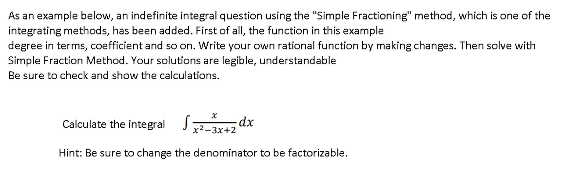 As an example below, an indefinite integral question using the "Simple Fractioning" method, which is one of the
integrating methods, has been added. First of all, the function in this example
degree in terms, coefficient and so on. Write your own rational function by making changes. Then solve with
Simple Fraction Method. Your solutions are legible, understandable
Be sure to check and show the calculations.
Calculate the integral
dx
x²-3x+2
Hint: Be sure to change the denominator to be factorizable.
