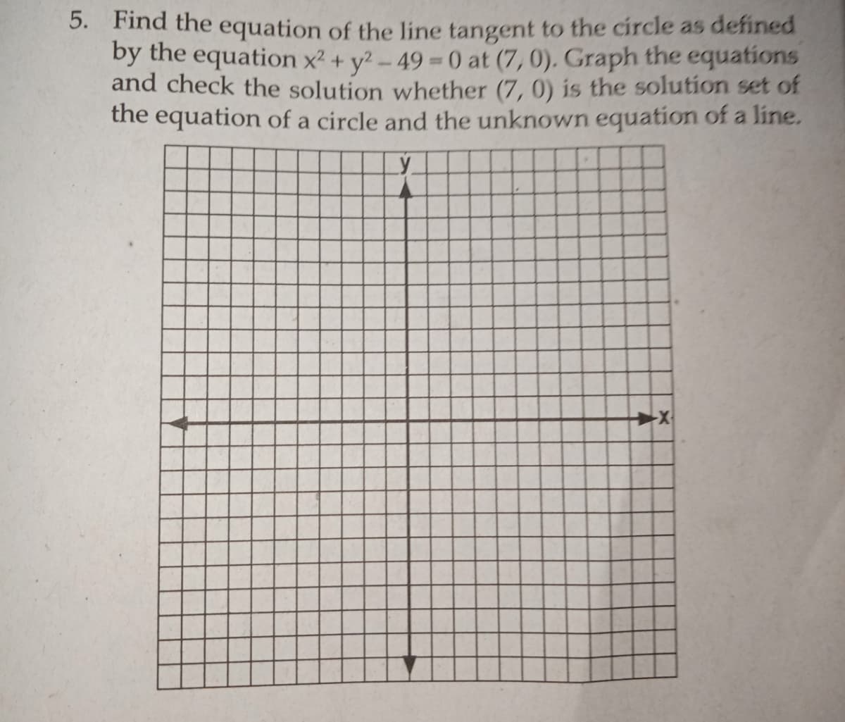 5. Find the equation of the line tangent to the circle as defined
by the equation x2 + y? - 49 0 at (7, 0). Graph the equations
and check the solution whether (7, 0) is the solution set of
the equation of a circle and the unknown equation of a line.
