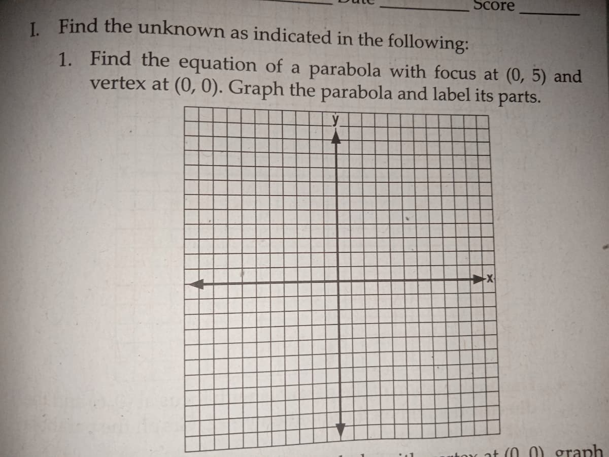 Score
I Find the unknown as indicated in the following:
1. Find the equation of a parabola with focus at (0, 5) and
vertex at (0, 0). Graph the parabola and label its parts.
utox at (0 0) graph
