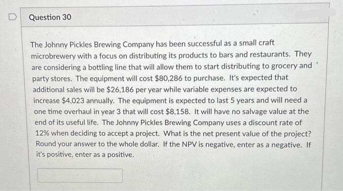 D
Question 30
The Johnny Pickles Brewing Company has been successful as a small craft
microbrewery with a focus on distributing its products to bars and restaurants. They
are considering a bottling line that will allow them to start distributing to grocery and
party stores. The equipment will cost $80,286 to purchase. It's expected that
additional sales will be $26,186 per year while variable expenses are expected to
increase $4,023 annually. The equipment is expected to last 5 years and will need a
one time overhaul in year 3 that will cost $8,158. It will have no salvage value at the
end of its useful life. The Johnny Pickles Brewing Company uses a discount rate of
12% when deciding to accept a project. What is the net present value of the project?
Round your answer to the whole dollar. If the NPV is negative, enter as a negative. If
it's positive, enter as a positive.