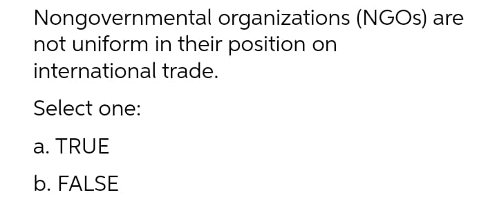Nongovernmental organizations (NGOS) are
not uniform in their position on
international trade.
Select one:
a. TRUE
b. FALSE
