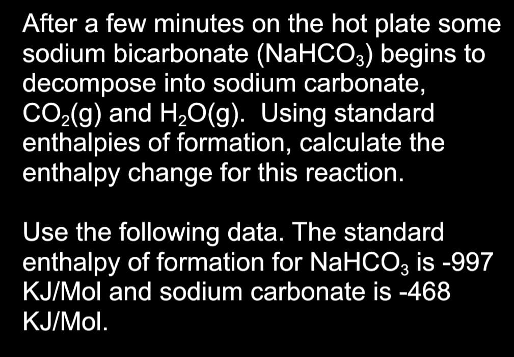After a few minutes on the hot plate some
sodium bicarbonate (NaHCO3) begins to
decompose into sodium carbonate,
CO₂(g) and H₂O(g). Using standard
enthalpies of formation, calculate the
enthalpy change for this reaction.
Use the following data. The standard
enthalpy of formation for NaHCO3 is -997
KJ/Mol and sodium carbonate is -468
KJ/Mol.
