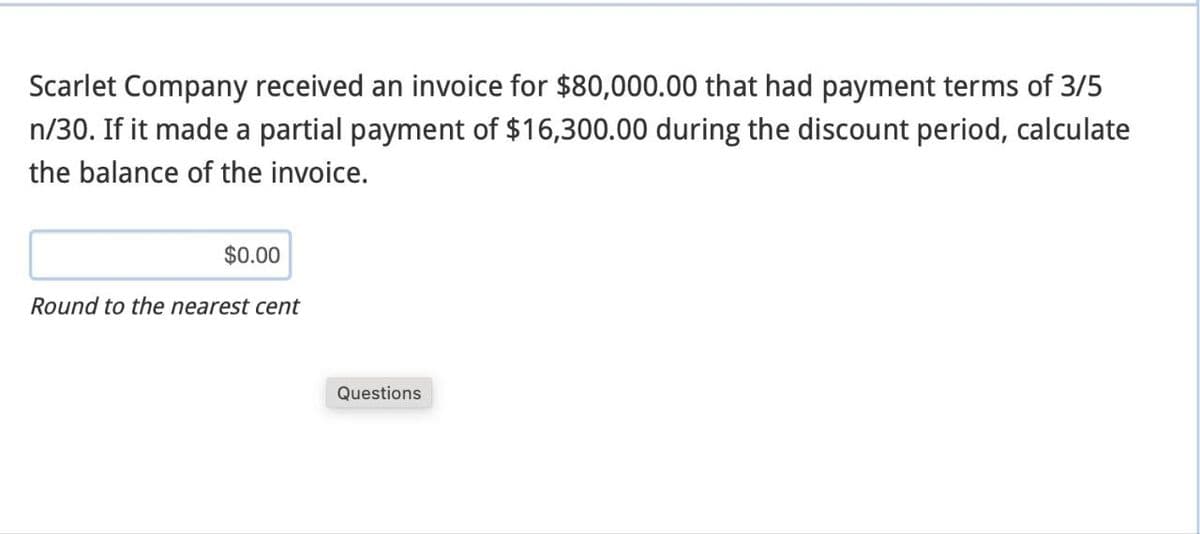 Scarlet Company received an invoice for $80,000.00 that had payment terms of 3/5
n/30. If it made a partial payment of $16,300.00 during the discount period, calculate
the balance of the invoice.
$0.00
Round to the nearest cent
Questions