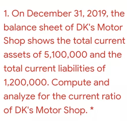 1. On December 31, 2019, the
balance sheet of DK's Motor
Shop shows the total current
assets of 5,100,000 and the
total current liabilities of
1,200,000. Compute and
analyze for the current ratio
of DK's Motor Shop. *
