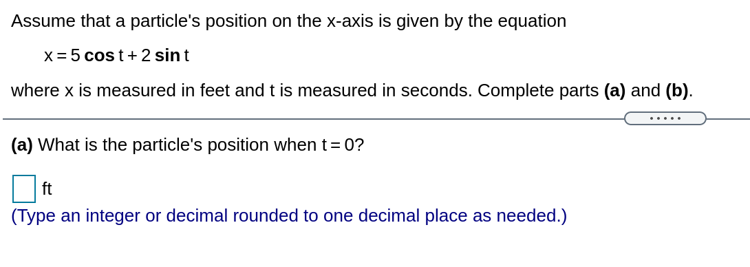 Assume that a particle's position on the x-axis is given by the equation
X = 5 cos t+ 2 sin t
where x is measured in feet and t is measured in seconds. Complete parts (a) and (b).
.....
(a) What is the particle's position when t=0?
ft
(Type an integer or decimal rounded to one decimal place as needed.)

