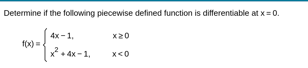 Determine if the following piecewise defined function is differentiable at x = 0.
4x – 1,
X20
f(x) =
x + 4x – 1,
x< 0
