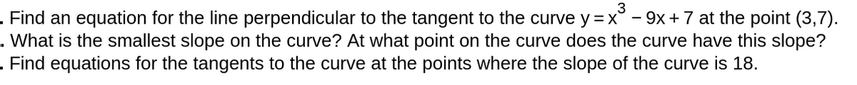 3
. Find an equation for the line perpendicular to the tangent to the curve y =x° - 9x +7 at the point (3,7).
. What is the smallest slope on the curve? At what point on the curve does the curve have this slope?
. Find equations for the tangents to the curve at the points where the slope of the curve is 18.
