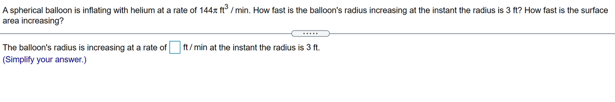 A spherical balloon is inflating with helium at a rate of 144n ft° / min. How fast is the balloon's radius increasing at the instant the radius is 3 ft? How fast is the surface
area increasing?
... ..
The balloon's radius is increasing at a rate of
ft / min at the instant the radius is 3 ft.
(Simplify your answer.)
