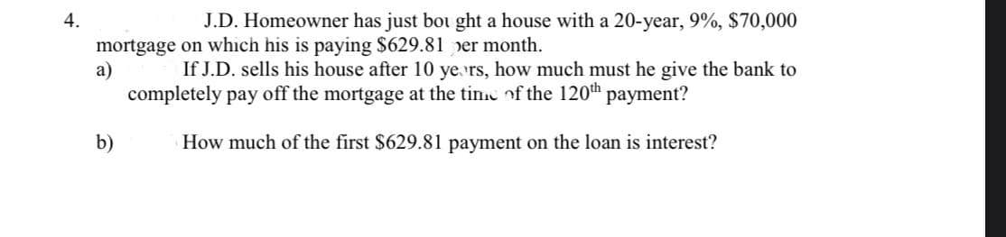 4.
J.D. Homeowner has just bou ght a house with a 20-year, 9%, $70,000
mortgage on which his is paying $629.81 per month.
а)
If J.D. sells his house after 10 ye rs, how much must he give the bank to
completely pay off the mortgage at the tin.c of the 120th
payment?
b)
How much of the first $629.81 payment on the loan is interest?
