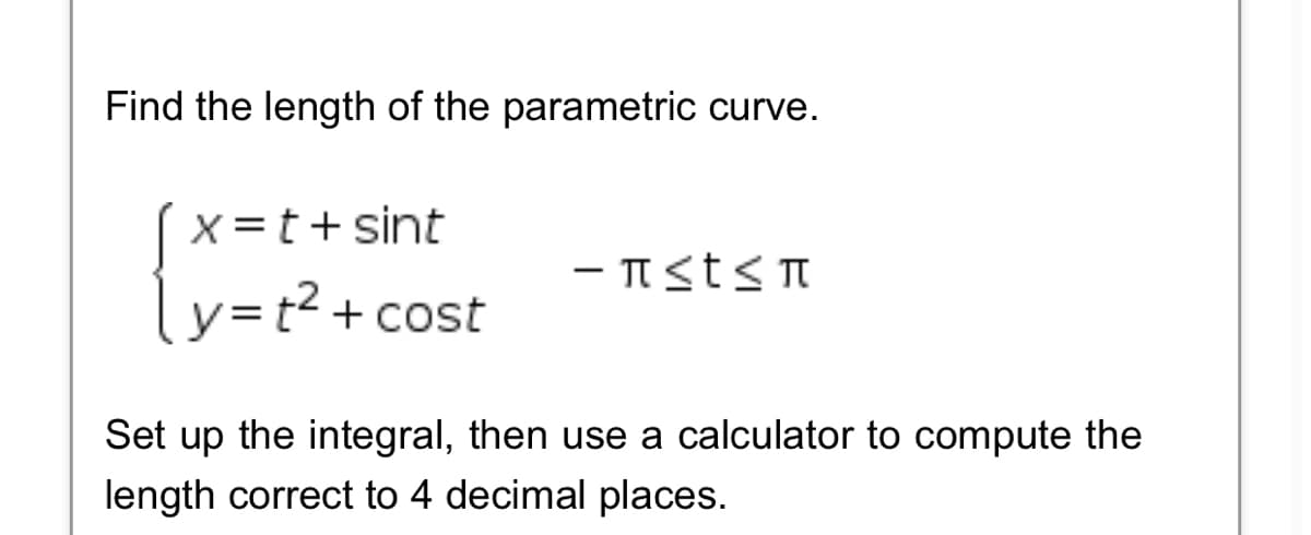 Find the length of the parametric curve.
X=t+ sint
- Tst<T
ly=t²+ cost
Set up the integral, then use a calculator to compute the
length correct to 4 decimal places.
