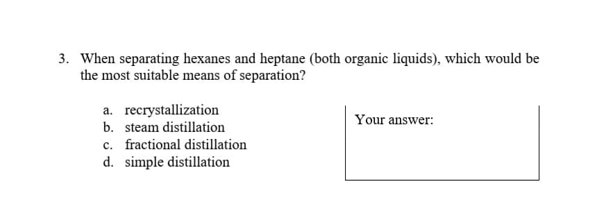 3. When separating hexanes and heptane (both organic liquids), which would be
the most suitable means of separation?
a. recrystallization
b. steam distillation
Your answer:
c. fractional distillation
d. simple distillation
