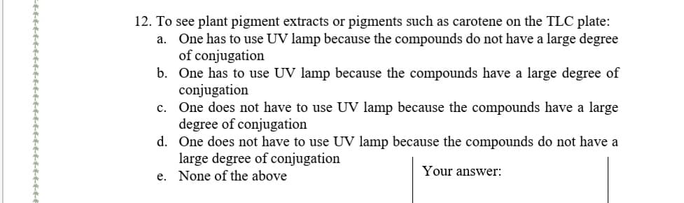12. To see plant pigment extracts or pigments such as carotene on the TLC plate:
a. One has to use UV lamp because the compounds do not have a large degree
of conjugation
b. One has to use UV lamp because the compounds have a large degree of
conjugation
One does not have to use UV lamp because the compounds have a large
degree of conjugation
d. One does not have to use UV lamp because the compounds do not have a
large degree of conjugation
e. None of the above
c.
Your answer:
