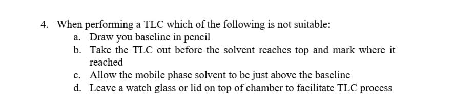 4. When performing a TLC which of the following is not suitable:
Draw you baseline in pencil
b. Take the TLC out before the solvent reaches top and mark where it
reached
c. Allow the mobile phase solvent to be just above the baseline
d. Leave a watch glass or lid on top of chamber to facilitate TLC process
