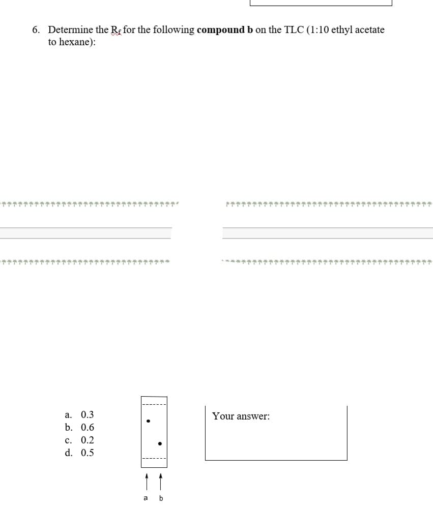 6. Determine the Rg for the following compound b on the TLC (1:10 ethyl acetate
to hexane):
个个个可
***
やややや个个个个个个**
a. 0.3
Your answer:
b. 0.6
c. 0.2
d. 0.5
a
b
