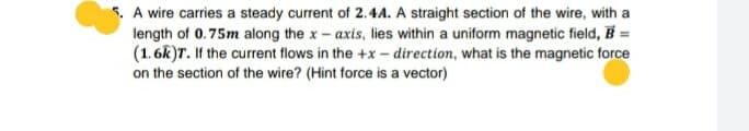 5. A wire carries a steady current of 2.4A. A straight section of the wire, with a
length of 0.75m along the x- axis, lies within a uniform magnetic field, B =
(1. 6k)T. If the current flows in the +x - direction, what is the magnetic force
on the section of the wire? (Hint force is a vector)
