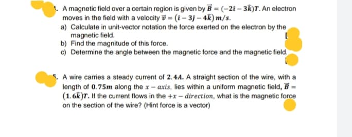 A magnetic field over a certain region is given by B = (-21 – 3R)T. An electron
moves in the field with a velocity v = (1 – 3j – 4k) m/s.
a) Calculate in unit-vector notation the force exerted on the electron by the
magnetic field.
b) Find the magnitude of this force.
c) Determine the angle between the magnetic force and the magnetic field.
5. A wire carries a steady current of 2.4A. A straight section of the wire, with a
length of 0.75m along the x - axis, lies within a uniform magnetic field, B =
(1. 6k)T. If the current flows in the +x – direction, what is the magnetic force
on the section of the wire? (Hint force is a vector)
