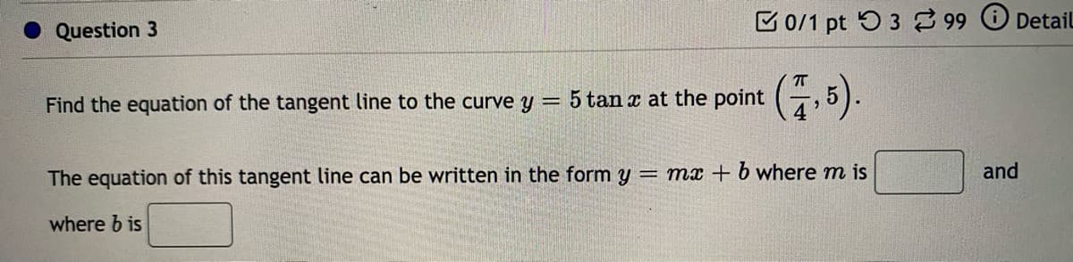 Question 3
C 0/1 pt 5 3 99 Detail
Find the equation of the tangent line to the curve y = 5 tan a at the point (-, 5).
The equation of this tangent line can be written in the form y = mx + b where m is
and
where b is
