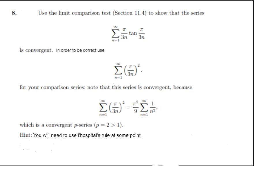 8.
Use the limit comparison test (Section 11.4) to show that the series
Σ:
tan
3n
3n
is convergent. In order to be correct use
n=1
for your comparison series; note that this series is convergent, because
Σ
3n.
n=1
n²'
which is a convergent p-series (p= 2 > 1).
Hint: You will need to use l'hospital's rule at some point.
