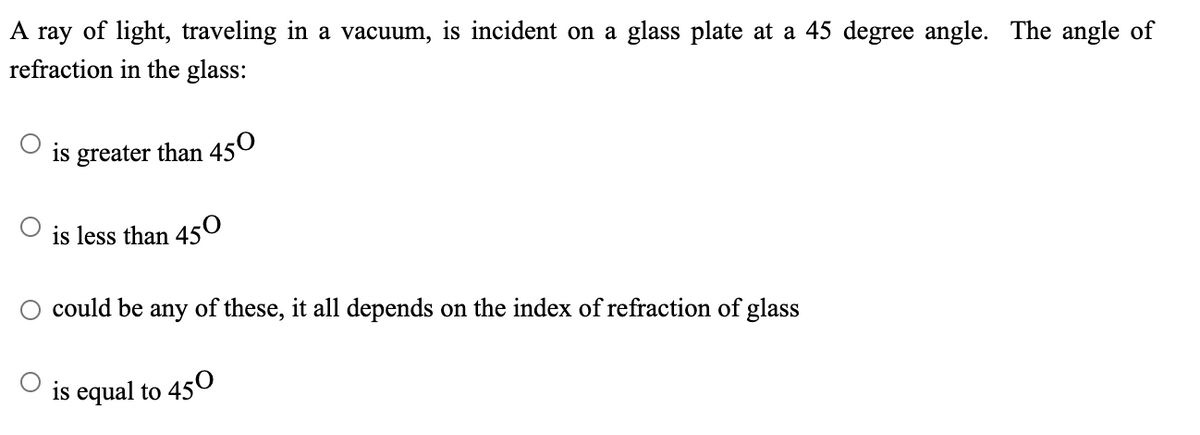 A ray of light, traveling in a vacuum, is incident on a glass plate at a 45 degree angle. The angle of
refraction in the glass:
is greater than 450
is less than 450
could be any of these, it all depends on the index of refraction of glass
is equal to 450
