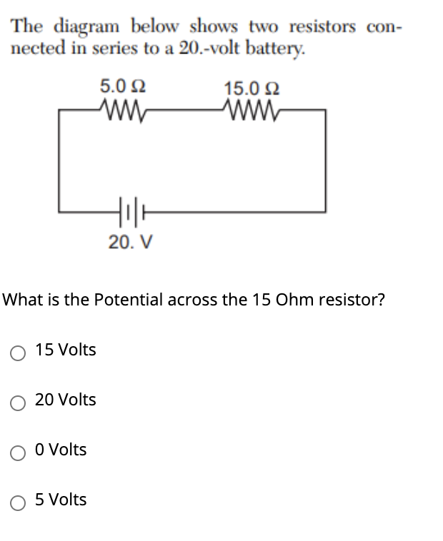 The diagram below shows two resistors con-
nected in series to a 20.-volt battery.
5.0 2
15.0 2
20. V
What is the Potential across the 15 Ohm resistor?
15 Volts
20 Volts
O O Volts
5 Volts

