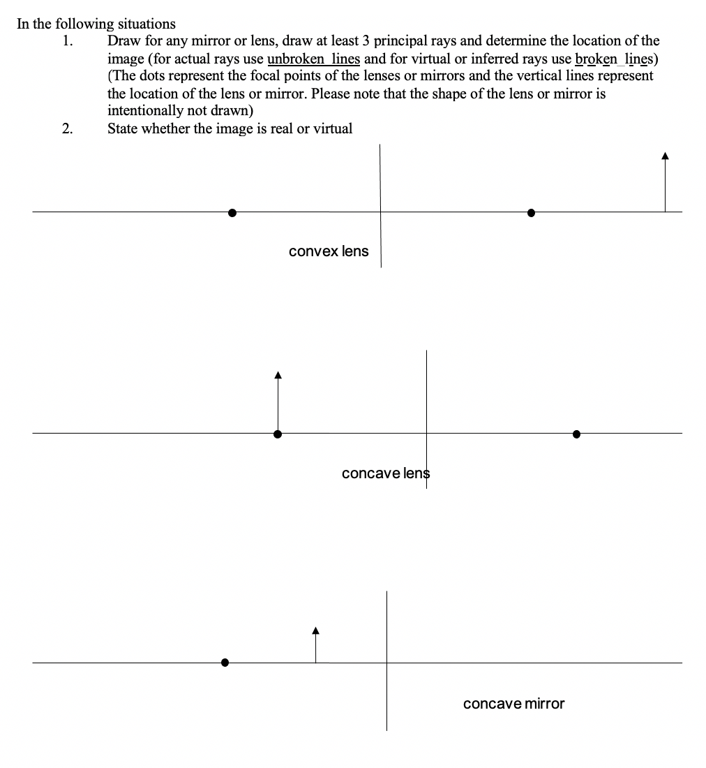 In the following situations
1.
Draw for any mirror or lens, draw at least 3 principal rays and determine the location of the
image (for actual rays use unbroken lines and for virtual or inferred rays use broken lines)
(The dots represent the focal points of the lenses or mirrors and the vertical lines represent
the location of the lens or mirror. Please note that the shape of the lens or mirror is
intentionally not drawn)
State whether the image is real or virtual
2.
convex lens
concave lens
concave mirror
