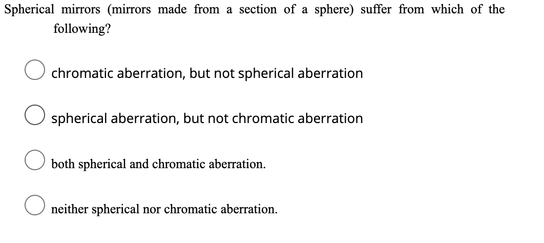 Spherical mirrors (mirrors made from a section of a sphere) suffer from which of the
following?
chromatic aberration, but not spherical aberration
spherical aberration, but not chromatic aberration
both spherical and chromatic aberration.
neither spherical nor chromatic aberration.
