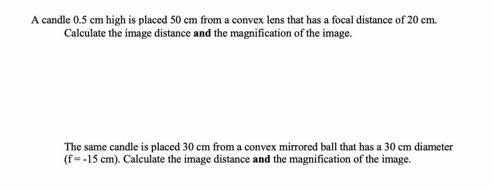 A candle 0.5 cm high is placed 50 cm from a convex lens that has a focal distance of 20 cm.
Calculate the image distance and the magnification of the image.
The same candle is placed 30 cm from a convex mirrored ball that has a 30 cm diameter
(f= -15 cm). Calculate the image distance and the magnification of the image.
