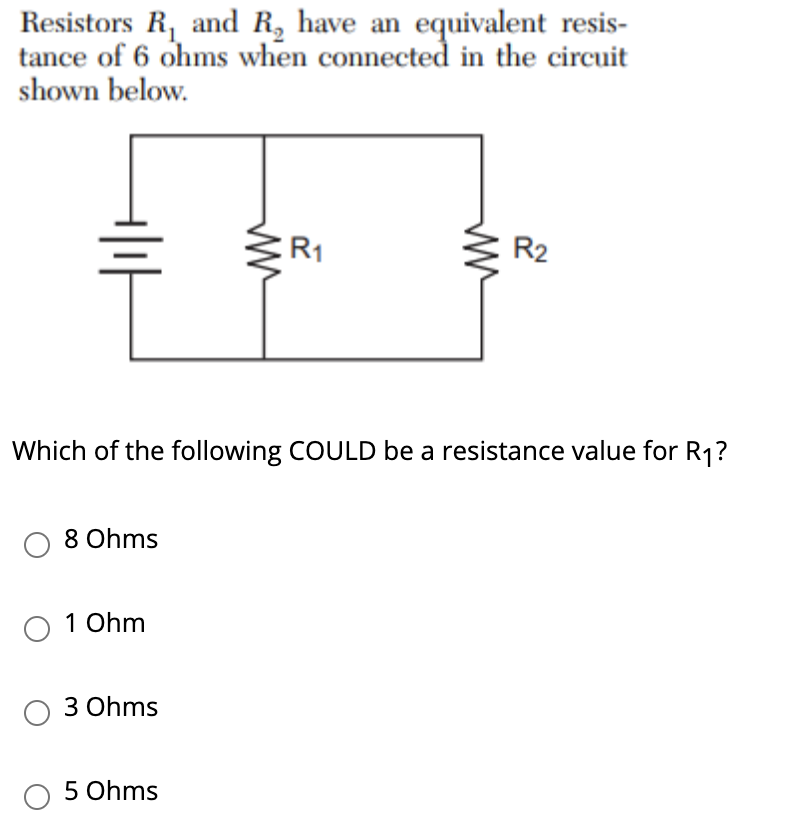 Resistors R, and R, have an equivalent resis-
tance of 6 ohms when connected in the circuit
shown below.
R1
R2
Which of the following COULD be a resistance value for R1?
8 Ohms
1 Ohm
3 Ohms
5 Ohms
