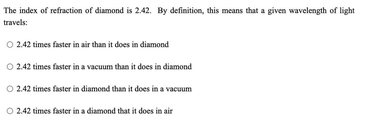 The index of refraction of diamond is 2.42. By definition, this means that a given wavelength of light
travels:
O 2.42 times faster in air than it does in diamond
O 2.42 times faster in a vacuum than it does in diamond
2.42 times faster in diamond than it does in a vacuum
2.42 times faster in a diamond that it does in air
