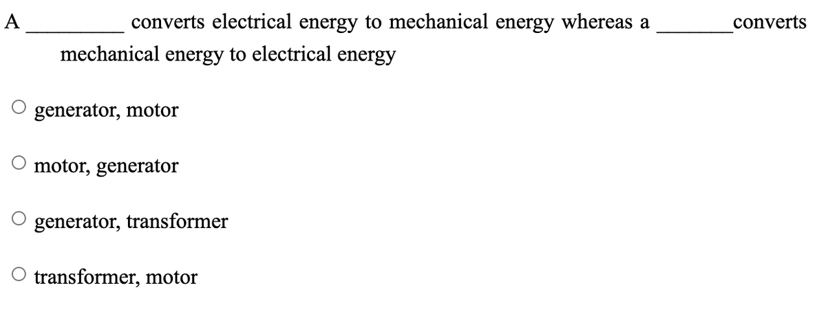 A
converts electrical energy to mechanical energy whereas a
converts
mechanical energy to electrical energy
generator, motor
motor, generator
generator, transformer
transformer, motor
