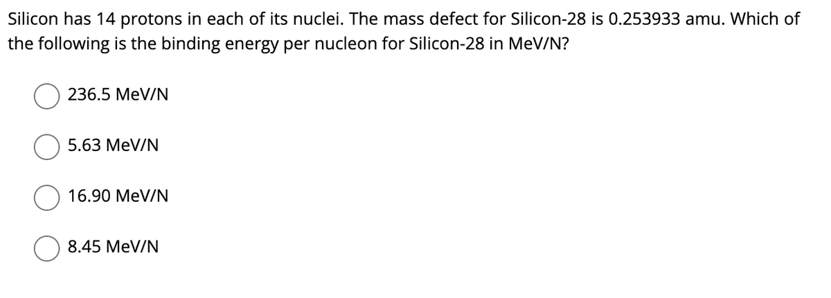 Silicon has 14 protons in each of its nuclei. The mass defect for Silicon-28 is 0.253933 amu. Which of
the following is the binding energy per nucleon for Silicon-28 in MeV/N?
236.5 MeV/N
5.63 MeV/N
16.90 MeV/N
8.45 MeV/N
