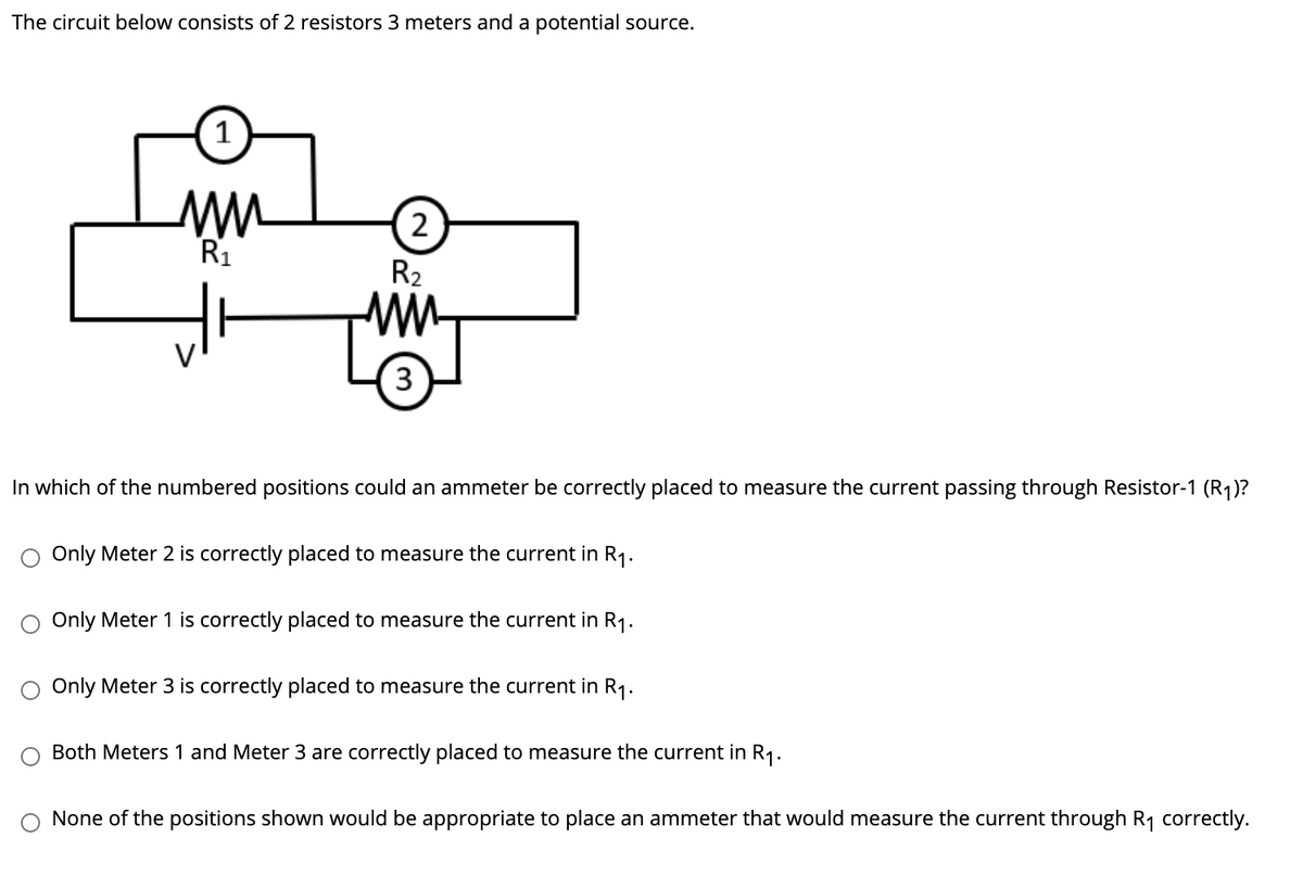 The circuit below consists of 2 resistors 3 meters and a potential source.
2
R1
R2
3
In which of the numbered positions could an ammeter be correctly placed to measure the current passing through Resistor-1 (R1)?
Only Meter 2 is correctly placed to measure the current in R1.
Only Meter 1 is correctly placed to measure the current in R1.
O Only Meter 3 is correctly placed to measure the current in R1.
Both Meters 1 and Meter 3 are correctly placed to measure the current in R1.
None of the positions shown would be appropriate to place an ammeter that would measure the current through R1 correctly.
