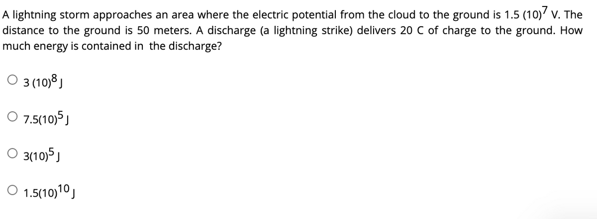 A lightning storm approaches an area where the electric potential from the cloud to the ground is 1.5 (10)' v. The
distance to the ground is 50 meters. A discharge (a lightning strike) delivers 20 C of charge to the ground. How
much energy is contained in the discharge?
O 3 (10)8 )
O 7.5(10)5 J
O 3(10)5J
O 1.5(10)10)
