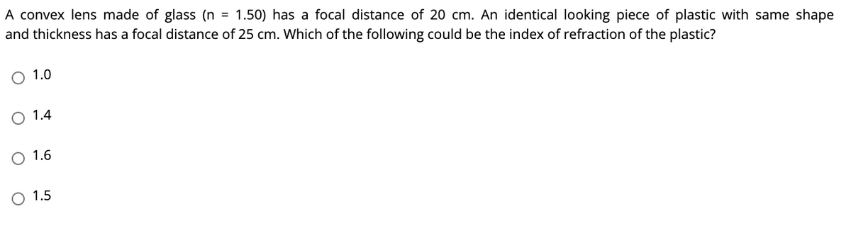 A convex lens made of glass (n = 1.50) has a focal distance of 20 cm. An identical looking piece of plastic with same shape
and thickness has a focal distance of 25 cm. Which of the following could be the index of refraction of the plastic?
O 1.0
O 1.4
O 1.6
O 1.5
