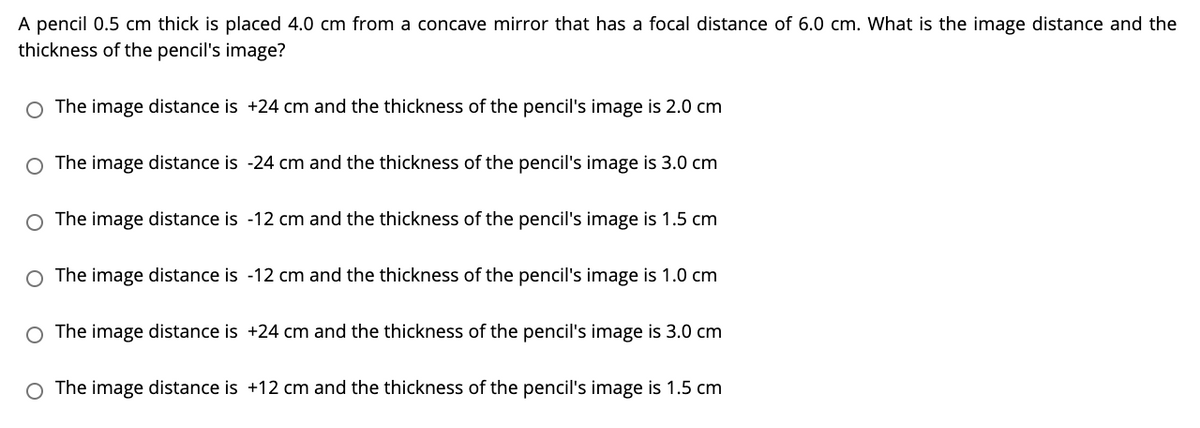 A pencil 0.5 cm thick is placed 4.0 cm from a concave mirror that has a focal distance of 6.0 cm. What is the image distance and the
thickness of the pencil's image?
O The image distance is +24 cm and the thickness of the pencil's image is 2.0 cm
O The image distance is -24 cm and the thickness of the pencil's image is 3.0 cm
O The image distance is -12 cm and the thickness of the pencil's image is 1.5 cm
O The image distance is -12 cm and the thickness of the pencil's image is 1.0 cm
O The image distance is +24 cm and the thickness of the pencil's image is 3.0 cm
The image distance is +12 cm and the thickness of the pencil's image is 1.5 cm
